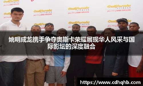 姚明成龙携手争夺奥斯卡荣耀展现华人风采与国际影坛的深度融合
